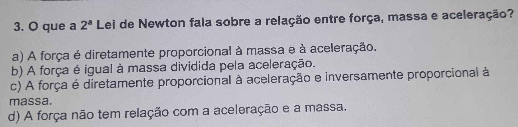 que a 2^a Lei de Newton fala sobre a relação entre força, massa e aceleração?
a) A força é diretamente proporcional à massa e à aceleração.
b) A força é igual à massa dividida pela aceleração.
c) A força é diretamente proporcional à aceleração e inversamente proporcional à
massa.
d) A força não tem relação com a aceleração e a massa.