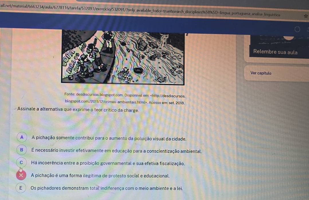 Relembre sua aula
Ver capítulo
Fonte: desdiscursos.blogspot.com. Disponível em:. Acesso em: set. 2018.
Assinale a alternativa que exprime o teor crítico da charge.
A A pichação somente contribui para o aumento da poluição visual da cidade.
B ) É necessário investir efetivamente em educação para a conscientização ambiental.
C Há incoerência entre a proibição governamental e sua efetiva fiscalização.
X ) A pichação é uma forma ilegítima de protesto social e educacional.
E Os pichadores demonstram total indiferença com o meio ambiente e a lei.