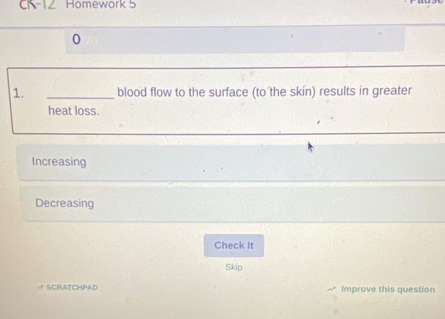 CK-12 Homework 5
0
1. _blood flow to the surface (to the skin) results in greater
heat loss.
Increasing
Decreasing
Check It
Skip
SCRATCHPAD Improve this question
D