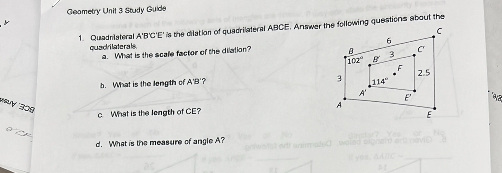 Geometry Unit 3 Study Guide
1. Quadrilateral A'B'C'E' is the dilation of quadrilateral ABCE. Answer the following questions about the
quadrilaterals.
a. What is the scale factor of the dilation?
b. What is the length of A'B'? 
als
suự 308
c. What is the length of CE? 
d. What is the measure of angle A?