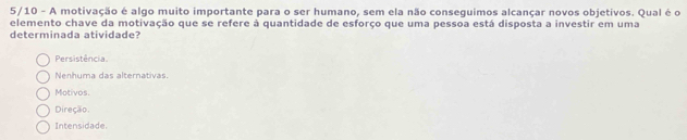 5/10 - A motivação é algo muito importante para o ser humano, sem ela não conseguimos alcançar novos objetivos. Qual é o
elemento chave da motivação que se refere à quantidade de esforço que uma pessoa está disposta a investir em uma
determinada atividade?
Persistência.
Nenhuma das alternativas.
Motivos.
Direção.
Intensidade.