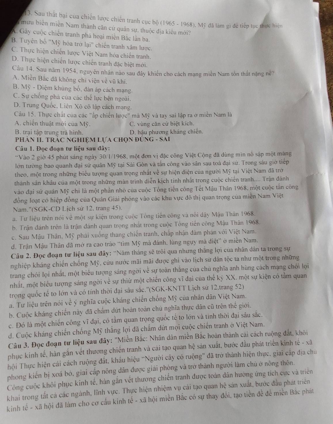 Sau thất bại của chiến lược chiến tranh cục bộ (1965 - 1968), Mỹ đã làm gì đê tiếp tục thực hiện
mưu biển miền Nam thành căn cứ quân sự, thuộc địa kiểu mới?
A. Gây cuộc chiến tranh phá hoại miền Bắc lần ba.
B. Tuyên bố "Mỹ hóa trở lại" chiến tranh xâm lược.
C. Thực hiện chiến lược Việt Nam hóa chiến tranh.
D. Thực hiện chiến lược chiến tranh đặc biệt mới.
Cầu 14. Sau năm 1954, nguyên nhân nào sau đây khiến cho cách mạng miền Nam tồn thất nặng nề?
A. Miền Bắc đã không chỉ viện về vũ khí.
B. Mỹ - Diệm khủng bố, đàn áp cách mạng.
C. Sự chống phả của các thế lực bên ngoài.
D. Trung Quốc, Liên Xô cô lập cách mạng.
Câu 15. Thực chất của các "ấp chiến lược" mà Mỹ và tay sai lập ra ở miễn Nam là
A. chiến thuật mới của Mỹ. C. vùng căn cứ biệt kích.
B. trại tập trung trá hình. D. hậu phương kháng chiến.
PHảN II. TRÁC NGHIỆM Lựa chọN đÚnG - SAI
Câu 1. Đọc đoạn tư liệu sau đây:
**Vào 2 giờ 45 phút sáng ngày 30/1/1968, một đơn vị đặc công Việt Cộng đã dùng mìn nổ sập một mảng
lớn tường bao quanh đại sứ quân Mỹ tại Sài Gòn và tấn công vào sân sau toà đại sứ. Trong sáu giờ tiếp
theo. một trong những biểu tượng quan trọng nhất về sự hiện diện của người Mỹ tại Việt Nam đã trờ
thành sân khâu của một trong những màn trình diễn kịch tính nhất trong cuộc chiến tranh.... Trận đánh
vào đại sứ quán Mỹ chi là một phần nhỏ của cuộc Tổng tiến công Tết Mậu Thân 1968, một cuộc tấn công
đồng loạt có hiệp đồng của Quân Giải phóng vào các khu vực đô thị quan trọng của miễn Nam Việt
Nam.''(SGK-CD Lịch sử 12. trang 45).
a. Tư liệu trên nói về một sự kiện trong cuộc Tông tiến công và nôi dậy Mậu Thân 1968.
b. Trận đánh trên là trận đánh quan trọng nhất trong cuộc Tông tiến công Mậu Thân 1968.
c. Sau Mậu Thân, Mỹ phải xuống thang chiến tranh, chấp nhận đàm phán với Việt Nam.
d. Trận Mậu Thân đã mở ra cao trào “tìm Mỹ mà đánh, lùng ngụy mà diệt” ở miền Nam.
Câu 2. Đọc đoạn tư liệu sau đây: “Năm tháng sẽ tròi qua nhưng thắng lợi của nhân dân ta trong sự
nghiệp kháng chiến chống Mỹ, cứu nước mãi mãi được ghi vào lịch sử dân tộc ta như một trong những
trang chói lọi nhất, một biểu tượng sáng ngời về sự toàn thắng của chủ nghĩa anh hùng cách mạng chói lọi
mhất. một biểu tượng sáng ngời về sự thìừ một chiến công vĩ đại của thế kỷ XX. một sự kiện có tầm quan
trọng quốc tế to lớn và có tính thời đại sâu sắc.''(SGK-KNTT Lịch sử 12,trang 52)
a. Tư liệu trên nói về ý nghĩa cuộc kháng chiến chống Mỹ của nhân dân Việt Nam.
b. Cuộc kháng chiến này đã chấm dứt hoàn toàn chủ nghĩa thực dân cũ trên thế giới.
c. Đó là một chiến công vĩ đại, có tầm quan trọng quốc tế to lớn và tinh thời đại sâu sắc.
d. Cuộc kháng chiến chống Mỹ thắng lợi đã chấm dứt mọi cuộc chiến tranh ở Việt Nam.
Câu 3. Đọc đoạn tư liệu sau đây: "Miền Bắc: Nhân dân miền Bắc hoàn thành cải cách ruộng đất, khôi
phục kinh tế, hàn gắn vết thương chiến tranh và cải tạo quan hệ sản xuất, bước đầu phát triển kinh tế - xã
Thội Thực hiện cái cách ruộng đất, khẩu hiệu “Người cây có ruộng" đã trở thành hiện thực, giai cấp địa chủ
phong kiến bị xoá bỏ, giai cấp nông dân được giải phòng và trở thành người làm chủ ở nông thôn.
Công cuộc khôi phục kinh tế, hàn gắn vết thương chiến tranh được toàn dân hưởng ứng tích cực và triềển
khai trong tất cả các ngành, lĩnh vực. Thực hiện nhiệm vụ cải tạo quan hhat e sản xuất, bước đầu phát triển
kinh tế - xã hội đã làm cho cơ cấu kinh tế - xã hội miền Bắc có sự thay đổi. tạo tiền đề đề miền Bắc phát