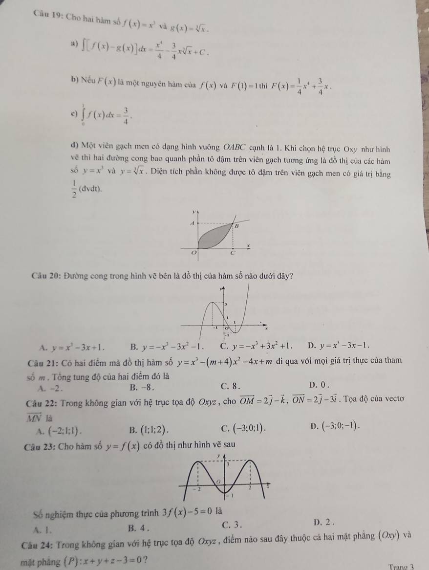 Câầu 19: Cho hai hàm số f(x)=x^3 và g(x)=sqrt[3](x).
a) ∈t [f(x)-g(x)]dx= x^4/4 - 3/4 xsqrt[3](x)+C.
b) Nếu F(x) là một nguyên hàm của f(x) và F(1)=1 thì F(x)= 1/4 x^4+ 3/4 x.
c) ∈tlimits _0^(1f(x)dx=frac 3)4.
d) Một viên gạch men có dạng hình vuông OABC cạnh là 1. Khi chọn hệ trục Oxy như hình
về thì hai đường cong bao quanh phần tô đậm trên viên gạch tương ứng là đồ thị của các hàm
số y=x^3 và y=sqrt[3](x). Diện tích phần không được tô đậm trên viên gạch men có giá trị bằng
 1/2 (dvdt).
Cầu 20: Đường cong trong hình vẽ bên là đồ thị của hàm số nào dưới đây?
A. y=x^3-3x+1. B. y=-x^3-3x^2-1. C. y=-x^3+3x^2+1. D. y=x^3-3x-1.
Câu 21: Có hai điểm mà đồ thị hàm số y=x^3-(m+4)x^2-4x+m đi qua với mọi giá trị thực của tham
số m . Tổng tung độ của hai điểm đó là
A. -2 . B. -8 . C. 8 . D. 0 .
Câu 22: Trong không gian với hệ trục tọa độ Oxyz , cho vector OM=2vector j-vector k,vector ON=2vector j-3vector i.  Tọa độ của vectơ
vector MN là D. (-3;0;-1).
A. (-2;1;1). B. (1;1;2). C. (-3;0;1).
Câu 23: Cho hàm số y=f(x) có đồ thị như hình vẽ sau
Số nghiệm thực của phương trình 3f(x)-5=0 là
A. 1. B. 4 .
C. 3 . D. 2 .
Câu 24: Trong không gian với hệ trục tọa độ Oxyz , điểm nào sau đây thuộc cả hai mặt phẳng (Oxy) và
mặt phẳng (P):x+y+z-3=0 ?