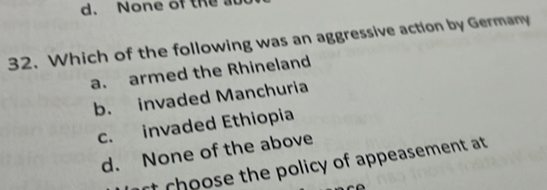 None of the 
32. Which of the following was an aggressive action by Germany
a. armed the Rhineland
b. invaded Manchuria
c. invaded Ethiopia
d. None of the above
rt choose the policy of appeasement at