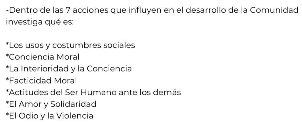 Dentro de las 7 acciones que influyen en el desarrollo de la Comunidad
investiga qué es:
*Los usos y costumbres sociales
*Conciencia Moral
*La Interioridad y la Conciencia
*Facticidad Moral
*Actitudes del Ser Humano ante los demás
*El Amor y Solidaridad
*El Odio y la Violencia