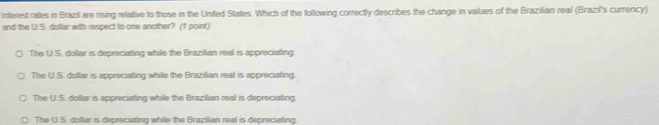Interest rates in Brazil are rising relative to those in the United States. Which of the following correctly describes the change in values of the Brazilian real (Brazil's currency)
and the U.S. dollar with respect to one another? (1 point)
The U.S. dollar is depreciating while the Brazilian real is appreciating.
The U.S. dollar is appreciating while the Brazilian real is appreciating.
The U.S. dollar is appreciating while the Brazilian real is depreciating.
The U.S. dollar is depreciating while the Brazilian real is depreciating.