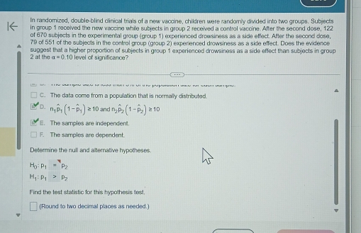 In randomized, double-blind clinical trials of a new vaccine, children were randomly divided into two groups. Subjects
in group 1 received the new vaccine while subjects in group 2 received a control vaccine. After the second dose, 122
of 670 subjects in the experimental group (group 1) experienced drowsiness as a side effect. After the second dose,
79 of 551 of the subjects in the control group (group 2) experienced drowsiness as a side effect. Does the evidence
2 at the suggest that a higher proportion of subjects in group 1 experienced drowsiness as a side effect than subjects in group
alpha =0.10 level of significance?
C. The data come from a population that is normally distributed
D. n_1hat p_1(1-hat p_1)≥ 10 and n_2hat p_2(1-hat p_2)≥ 10 . The samples are independent.
F. The samples are dependent.
Determine the null and alternative hypotheses
H_0:p_1=p_2
H_1:P_1>p_2
Find the test statistic for this hypothesis test
(Round to two decimal places as needed.)