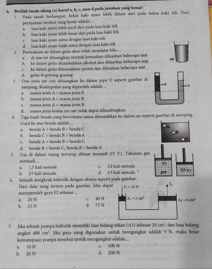 Berilah tanda silang (x) huruf a, b, c, atau d pada jawaban yang benar!
1. Pada tanah berlumpur, bekas kaki ayam lebih dalam dari pada bekas kaki itik. Dari
pernyataan berikut yang benar adalah....
a. luas kaki ayam lebih kecil dari pada luas kaki itik
b. luas kaki ayam lebih besar dari pada luas kaki itik
c. luas kaki ayam sama dengan luas kaki itik
d. luas kaki ayam tidak sama dengan luas kaki itik
2. Permukaan air dalam gelas akan tidak mendatar bila....
a. di atas air dituangkan minyak kemudian dibiarkan beberapa saat
b. ke dalam gelas ditambahkan alkohol dan dibiarkan beberapa saat air
c. ke dalam gelas dimasukkan spirtus dan dibiarkan beberapa saat
d. gelas di goyang-goyang
3. Dua jenis zat cair dituangkan ke dalam pipa U seperti gambar di
B
samping. Kesimpulan yang diperoleh adalah.... -A
a. massa jenis A> massa jenis B
b. massa jenis A massa jenis B
c. massa jenis A= massa jenis B
d. massa jenis kedua zat cair tidak dapat dibandingkan.
4. Tiga buah benda yang bervolume sama dimasukkan ke dalam air seperti gambar di samping.
Gaya ke atas benda adalah....
A
a. benda A> benda B> benda C
○B
b. benda C> benda B> benda A
c. benda A= benda B= benda C
C
d. benda B> benda C, benda B> benda A
5. Gas di dalam ruang tertutup dibuat menjadi 2/3 V1. Tekanan gas
menjadi....
V1
a. 1,5 kali semula c. 1/2 kali semula
b. 23 kali semula d. 1/3 kali semula gas 2/3 V1
6. Sebuah dongkrak hidrolik dengan skema seperti pada gambar.
Dari data yang tertera pada gambar, kita dapa
memperoleh gaya F2 sebesar....
a. 20 N c. 40 N
b. 25 N d. 75 N
7. Jika sebuah pompa hidrolik memiliki luas bidang tekan (A1) sebesar 20cm^2 , dan luas bidang
angkat 400cm^2. Jika gaya yang digunakan untuk mengangkat adalah 5 N, maka besar
kemampuan pompa tersebut untuk mengangkat adalah....
a. 10 N c. 100 N
b. 20 N d. 200 N