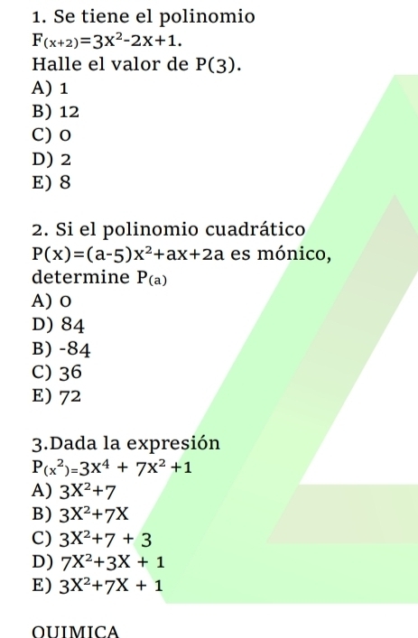 Se tiene el polinomio
F_(x+2)=3x^2-2x+1. 
Halle el valor de P(3).
A) 1
B) 12
C) 0
D) 2
E) 8
2. Si el polinomio cuadrático
P(x)=(a-5)x^2+ax+2a es mónico,
determine P_(a)
A) o
D) 84
B) -84
C) 36
E) 72
3.Dada la expresión
P(x^2)=3x^4+7x^2+1
A) 3X^2+7
B) 3X^2+7X
C) 3X^2+7+3
D) 7X^2+3X+1
E) 3X^2+7X+1
OUIMICA