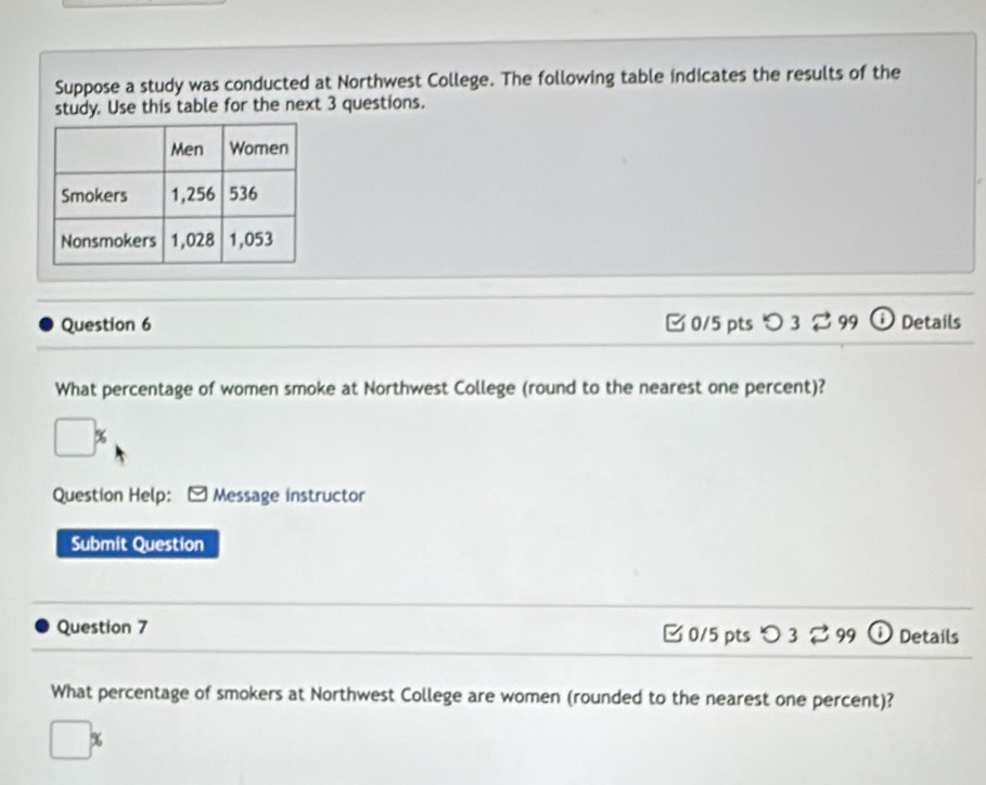 Suppose a study was conducted at Northwest College. The following table indicates the results of the 
study. Use this table for the next 3 questions. 
Question 6 [ 0/5 pts > 3 ⇄ 99 ① Details 
What percentage of women smoke at Northwest College (round to the nearest one percent)?
□ %
Question Help: Message instructor 
Submit Question 
Question 7 [ 0/5 pts つ 3 99 Details 
What percentage of smokers at Northwest College are women (rounded to the nearest one percent)?
□ %