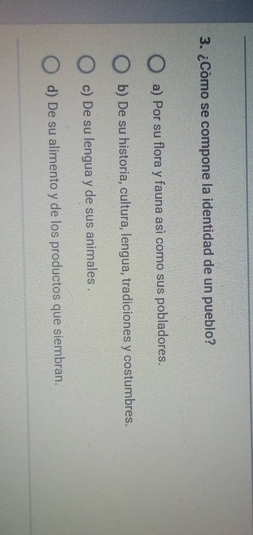 ¿Còmo se compone la identidad de un pueblo?
a) Por su flora y fauna así como sus pobladores.
b) De su historia, cultura, lengua, tradiciones y costumbres.
c) De su lengua y de sus animales .
d) De su alimento y de los productos que siembran.