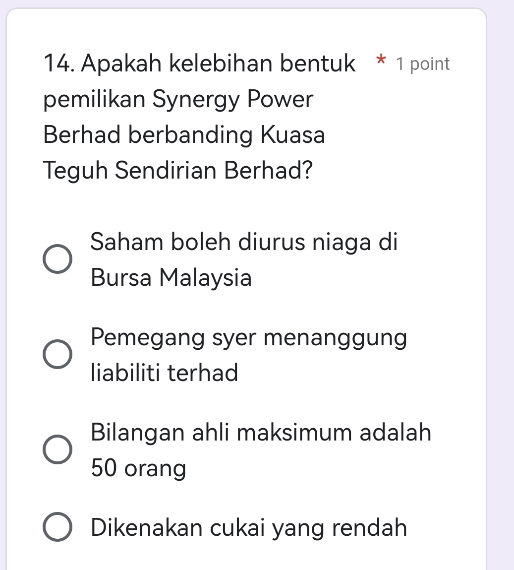 Apakah kelebihan bentuk * 1 point
pemilikan Synergy Power
Berhad berbanding Kuasa
Teguh Sendirian Berhad?
Saham boleh diurus niaga di
Bursa Malaysia
Pemegang syer menanggung
liabiliti terhad
Bilangan ahli maksimum adalah
50 orang
Dikenakan cukai yang rendah