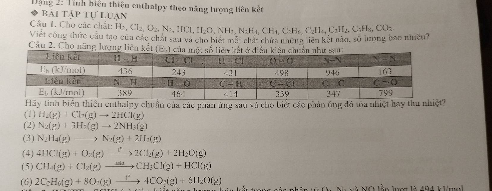 Dạng 2: Tính biên thiên enthalpy theo năng lượng liên kết
bài tập tự luận
Câu 1. Cho các chất: H_2,Cl_2,O_2,N_2 ,HCl,H_2O,NH_3,N_2H_4,CH_4,C_2H_6,C_2H_4,C_2H_2,C_3H_8,CO_2.
Viết công thức cấu tạo của các chất sau và cho biết mỗi chất chứa những liên kết nào, số lượng bao nhiêu?
Câu 2. Cho năng lượng liên kết 
Hãybiến thiên enthalpy chuần của các phản ứng sau và cho biết các phản ứng đó tỏa nhiệt hay thu nhi
(1) H_2(g)+Cl_2(g)to 2HCl(g)
(2) N_2(g)+3H_2(g)to 2NH_3(g)
(3) N_2H_4(g)to N_2(g)+2H_2(g)
(4) 4HCl(g)+O_2(g)xrightarrow t°2Cl_2(g)+2H_2O(g)
(5) CH_4(g)+Cl_2(g)xrightarrow asktCH_3Cl(g)+HCl(g)
(6) 2C_2H_6(g)+8O_2(g)xrightarrow t°4CO_2(g)+6H_2O(g)
:  trong cáa nhân tử Oa Na và NO lần kợt là 494 kVmol