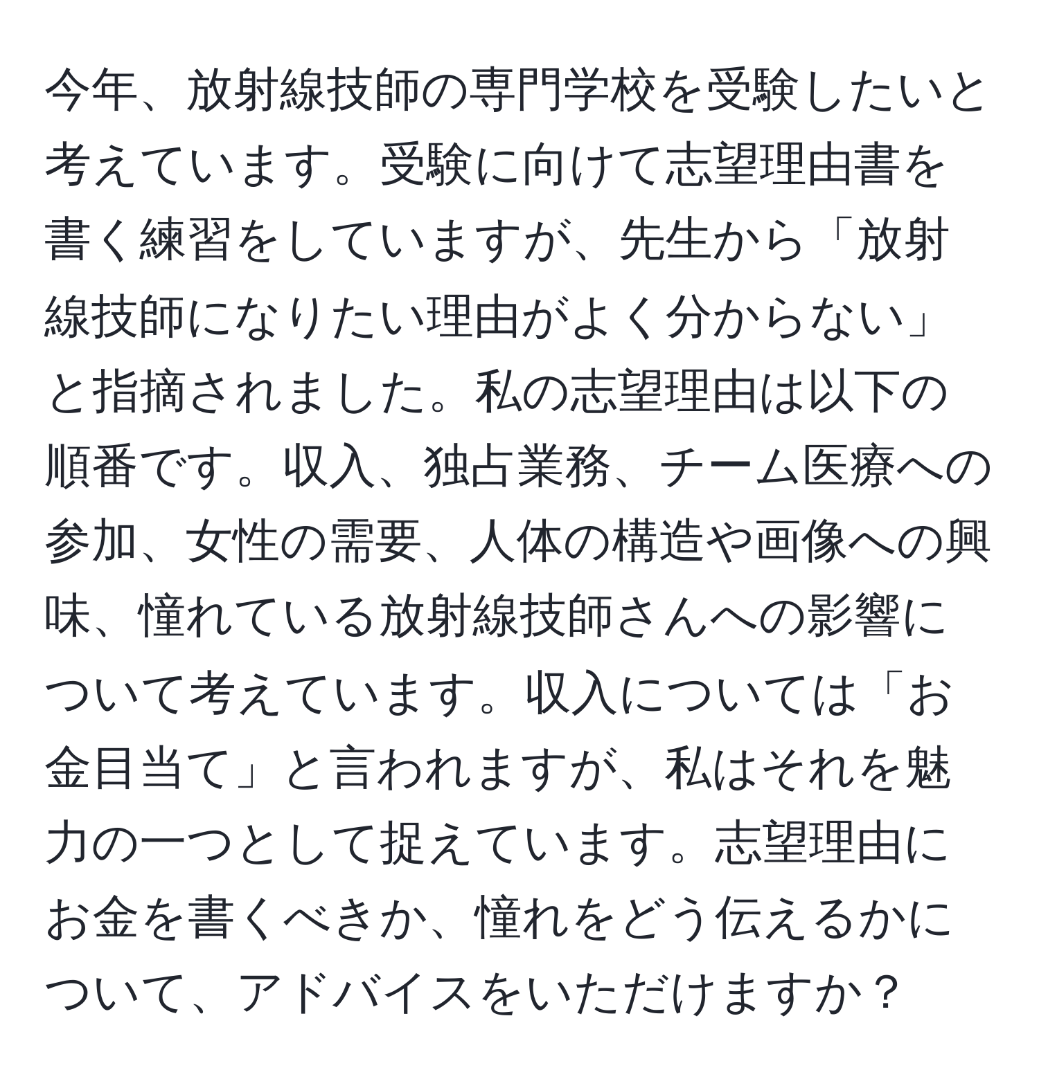 今年、放射線技師の専門学校を受験したいと考えています。受験に向けて志望理由書を書く練習をしていますが、先生から「放射線技師になりたい理由がよく分からない」と指摘されました。私の志望理由は以下の順番です。収入、独占業務、チーム医療への参加、女性の需要、人体の構造や画像への興味、憧れている放射線技師さんへの影響について考えています。収入については「お金目当て」と言われますが、私はそれを魅力の一つとして捉えています。志望理由にお金を書くべきか、憧れをどう伝えるかについて、アドバイスをいただけますか？