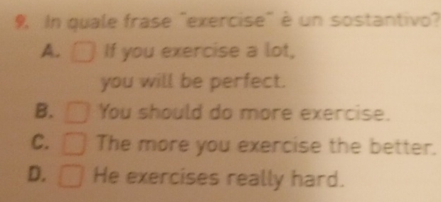 In quale frase "exercise" è un sostantivo?
A. If you exercise a lot,
you will be perfect.
B. You should do more exercise.
C. The more you exercise the better.
D. He exercises really hard.