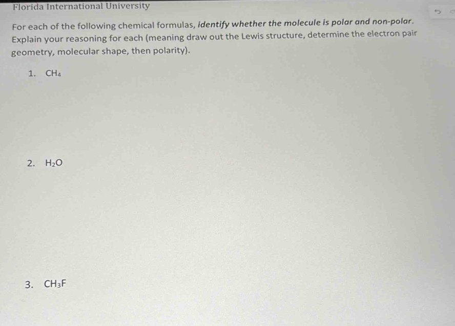 Florida International University 
For each of the following chemical formulas, identify whether the molecule is polar and non-polar. 
Explain your reasoning for each (meaning draw out the Lewis structure, determine the electron pair 
geometry, molecular shape, then polarity). 
1. CH_4
2. H_2O
3. CH_3F