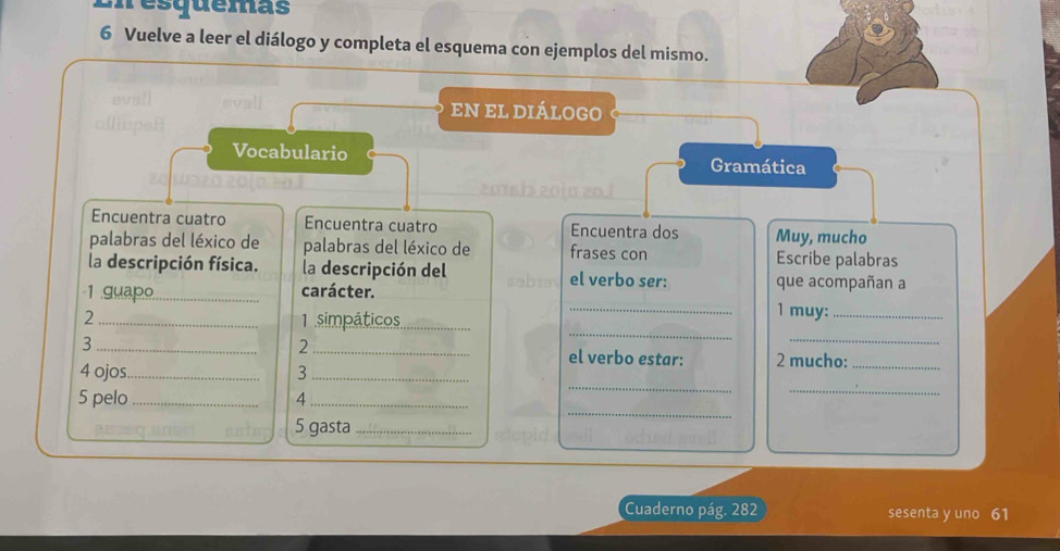 mesquemas 
6 Vuelve a leer el diálogo y completa el esquema con ejemplos del mismo. 
eN el diálogO 
Vocabulario Gramática 
201613 2010 20.º 
Encuentra cuatro Encuentra cuatro Encuentra dos Muy, mucho 
palabras del léxico de palabras del léxico de frases con Escribe palabras 
la descripción física. la descripción del el verbo ser: que acompañan a 
1 .guap.o._ carácter. 
2 _1 simpáticos_ 
_1 muy:_ 
_ 
2 
_ 
3 __el verbo estar: 2 mucho:_ 
4 ojos_ 3_ 
5 pelo _4_ 
_ 
_ 
5 gasta_ 
_ 
Cuaderno pág. 282 sesenta y uno 61