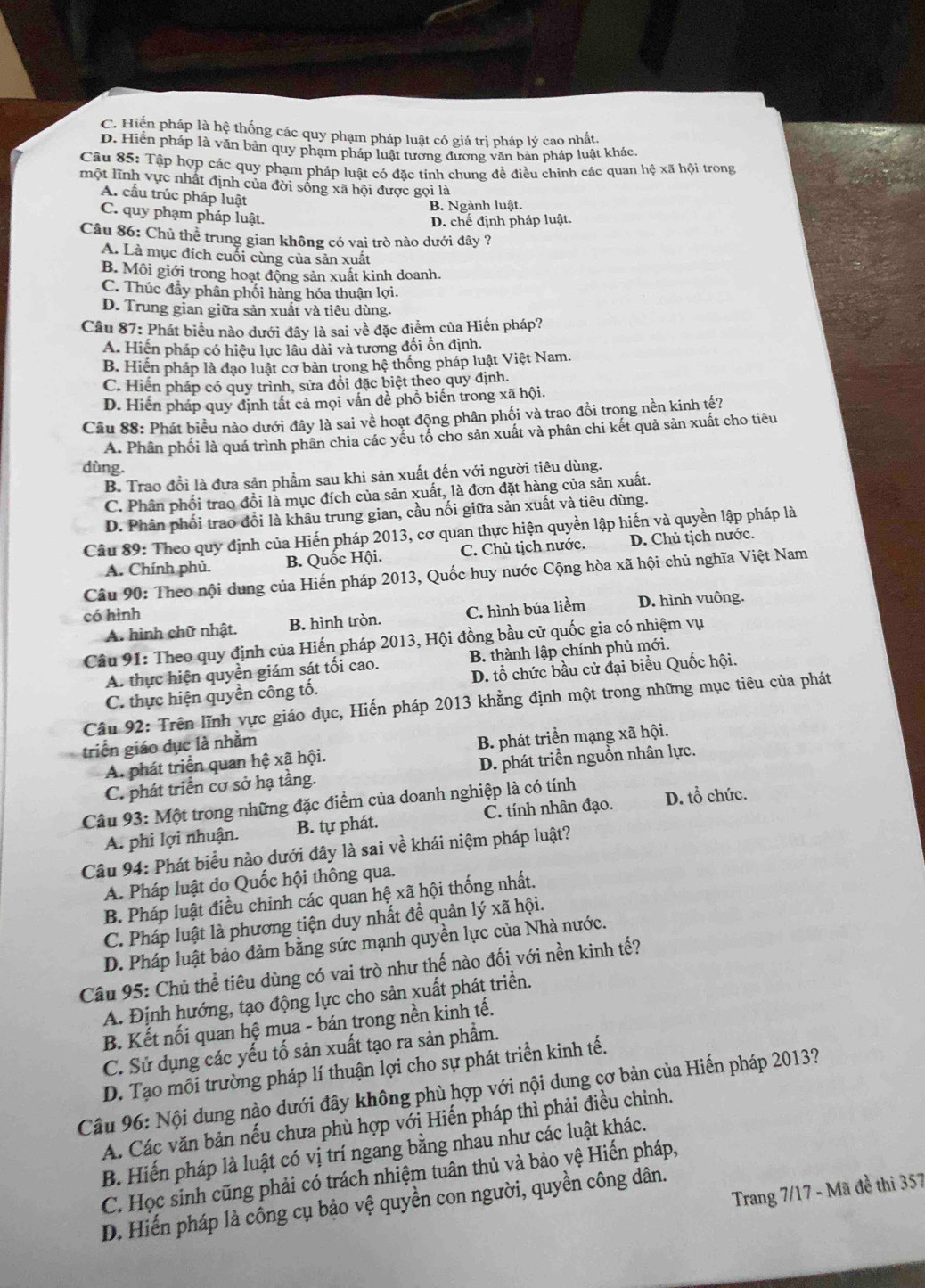 C. Hiện pháp là hệ thống các quy phạm pháp luật có giá trị pháp lý cao nhất.
D. Hiển pháp là văn bản quy phạm pháp luật tương đương văn bản pháp luật khác.
Câu 85: Tập hợp các quy phạm pháp luật có đặc tính chung đề điều chinh các quan hệ xã hội trong
một lĩnh vực nhất định của đời sống xã hội được gọi là
A. cấu trúc pháp luật
B. Ngành luật.
C. quy phạm pháp luật.
D. chế định pháp luật.
Câu 86: Chủ thể trung gian không có vai trò nào dưới đây ?
A. Là mục đích cuối cùng của sản xuất
B. Môi giới trong hoạt động sản xuất kinh doanh.
C. Thúc đây phân phối hàng hóa thuận lợi.
D. Trung gian giữa sản xuất và tiêu dùng.
Câu 87: Phát biểu nào dưới đây là sai về đặc điểm của Hiến pháp?
A. Hiến pháp có hiệu lực lâu dài và tương đối ổn định.
B. Hiến pháp là đạo luật cơ bản trong hệ thống pháp luật Việt Nam.
C. Hiện pháp có quy trình, sửa đồi đặc biệt theo quy định.
D. Hiến pháp quy định tất cả mọi vấn đề phồ biến trong xã hội.
Câu 88: Phát biểu nào dưới đây là sai về hoạt động phân phối và trao đồi trong nền kinh tế?
A. Phân phối là quá trình phân chia các yếu tố cho sản xuất và phân chi kết quả sản xuất cho tiêu
dùng.
B. Trao đổi là đưa sản phẩm sau khi sản xuất đến với người tiêu dùng.
C. Phân phối trao đồi là mục đích của sản xuất, là đơn đặt hàng của sản xuất.
D. Phân phối trao đổi là khâu trung gian, cầu nối giữa sản xuất và tiêu dùng.
Câu 89: Theo quy định của Hiến pháp 2013, cơ quan thực hiện quyền lập hiến và quyền lập pháp là
A. Chính phủ. B. Quốc Hội. C. Chủ tịch nước. D. Chủ tịch nước.
Câu 90: Theo nội dung của Hiến pháp 2013, Quốc huy nước Cộng hòa xã hội chủ nghĩa Việt Nam
có hình D. hình vuông.
A. hình chữ nhật. B. hình tròn. C. hình búa liềm
Câu 91: Theo quy định của Hiến pháp 2013, Hội đồng bầu cử quốc gia có nhiệm vụ
A. thực hiện quyền giám sát tối cao. B. thành lập chính phủ mới.
C. thực hiện quyền công tố. D. tổ chức bầu cử đại biểu Quốc hội.
Câu 92: Trên lĩnh vực giáo dục, Hiến pháp 2013 khẳng định một trong những mục tiêu của phát
triển giáo dục là nhằm
A. phát triển quan hệ xã hội. B. phát triển mạng xã hội.
C. phát triển cơ sở hạ tầng. D. phát triển nguồn nhân lực.
Câu 93: Một trong những đặc điểm của doanh nghiệp là có tính D. tổ chức.
A. phi lợi nhuận. B. tự phát. C. tính nhân đạo.
Câu 94: Phát biểu nào dưới đây là sai về khái niệm pháp luật?
A. Pháp luật do Quốc hội thông qua.
B. Pháp luật điều chỉnh các quan hệ xã hội thống nhất.
C. Pháp luật là phương tiện duy nhất đề quản lý xã hội.
D. Pháp luật bảo đảm bằng sức mạnh quyền lực của Nhà nước.
Câu 95: Chủ thể tiêu dùng có vai trò như thế nào đối với nền kinh tế?
A. Định hướng, tạo động lực cho sản xuất phát triển.
B. Kết nối quan hệ mua - bán trong nền kinh tế.
C. Sử dụng các yếu tố sản xuất tạo ra sản phẩm.
D. Tạo môi trường pháp lí thuận lợi cho sự phát triển kinh tế.
Câu 96: Nội dung nào dưới đây không phù hợp với nội dung cơ bản của Hiến pháp 2013?
A. Các văn bản nếu chưa phù hợp với Hiến pháp thì phải điều chỉnh.
B. Hiến pháp là luật có vị trí ngang bằng nhau như các luật khác.
C. Học sinh cũng phải có trách nhiệm tuân thủ và bảo vệ Hiến pháp,
Trang 7/17 - Mã đề thi 357
D. Hiến pháp là công cụ bảo vệ quyền con người, quyền công dân.