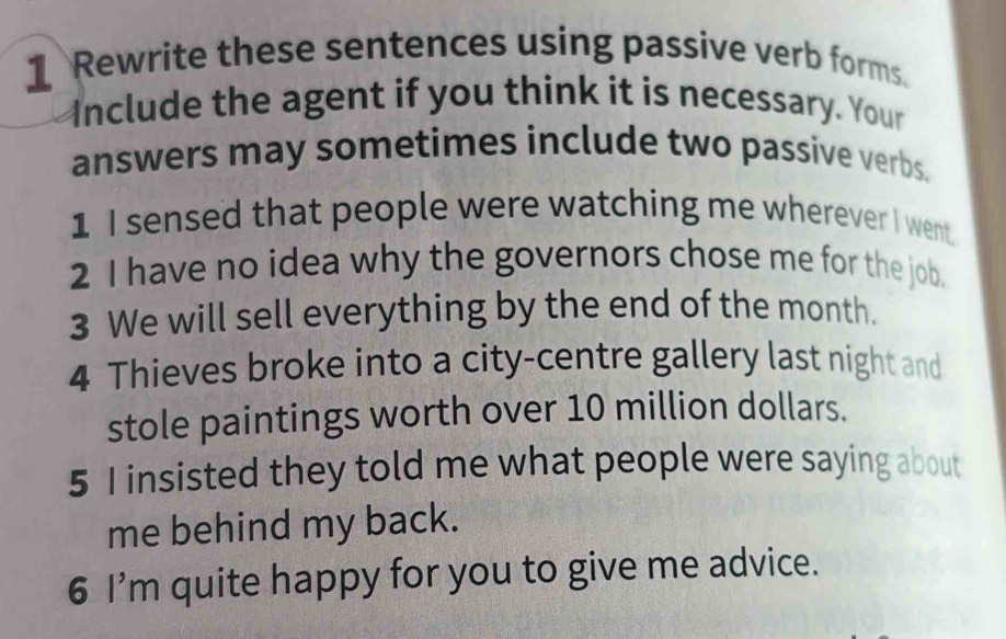 Rewrite these sentences using passive verb forms. 
Include the agent if you think it is necessary. Your 
answers may sometimes include two passive verbs. 
1 I sensed that people were watching me wherever I went. 
2 I have no idea why the governors chose me for the job. 
3 We will sell everything by the end of the month. 
4 Thieves broke into a city-centre gallery last night and 
stole paintings worth over 10 million dollars. 
5 I insisted they told me what people were saying about 
me behind my back. 
6 I’m quite happy for you to give me advice.