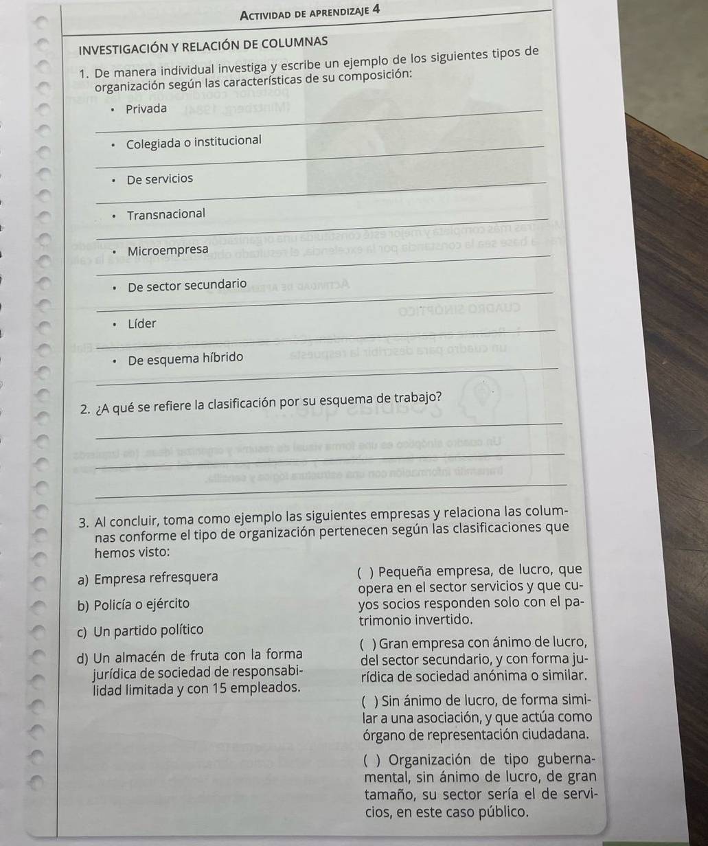 Actividad de aprendizaje 4
INVESTIGACIÓN Y RELACIÓN DE COLUMNAS
1. De manera individual investiga y escribe un ejemplo de los siguientes tipos de
organización según las características de su composición:
_. Privada
_Colegiada o institucional
_De servicios
_. Transnacional
_Microempresa
_
De sector secundario
_
Líder
_
De esquema híbrido
_
2. ¿A qué se refiere la clasificación por su esquema de trabajo?
_
_
3. Al concluir, toma como ejemplo las siguientes empresas y relaciona las colum-
nas conforme el tipo de organización pertenecen según las clasificaciones que
hemos visto:
a) Empresa refresquera ( ) Pequeña empresa, de lucro, que
opera en el sector servicios y que cu-
b) Policía o ejército yos socios responden solo con el pa-
c) Un partido político trimonio invertido.
) Gran empresa con ánimo de lucro,
d) Un almacén de fruta con la forma del sector secundario, y con forma ju-
jurídica de sociedad de responsabi- rídica de sociedad anónima o similar.
lidad limitada y con 15 empleados.
( ) Sin ánimo de lucro, de forma simi-
lar a una asociación, y que actúa como
órgano de representación ciudadana.
( ) Organización de tipo guberna-
mental, sin ánimo de lucro, de gran
tamaño, su sector sería el de servi-
cios, en este caso público.