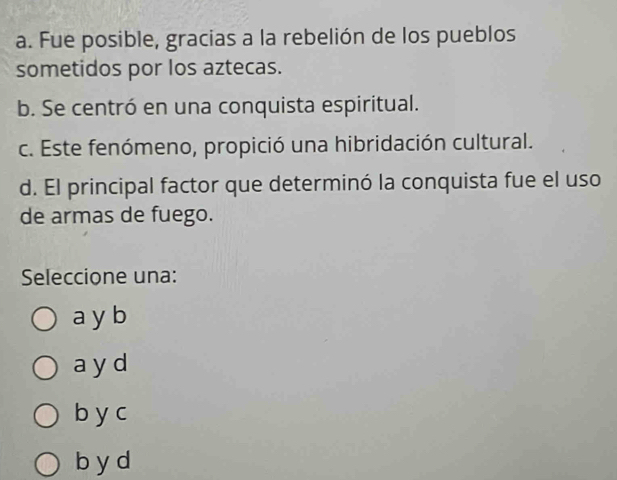 a. Fue posible, gracias a la rebelión de los pueblos
sometidos por los aztecas.
b. Se centró en una conquista espiritual.
c. Este fenómeno, propició una hibridación cultural.
d. El principal factor que determinó la conquista fue el uso
de armas de fuego.
Seleccione una:
a y b
ayd
b y c
b y d