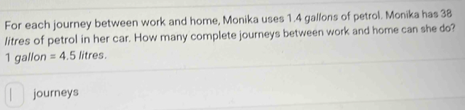 For each journey between work and home, Monika uses 1.4 gallons of petrol. Monika has 38
litres of petrol in her car. How many complete journeys between work and home can she do?
1 gallon =4.5 litres. 
journeys