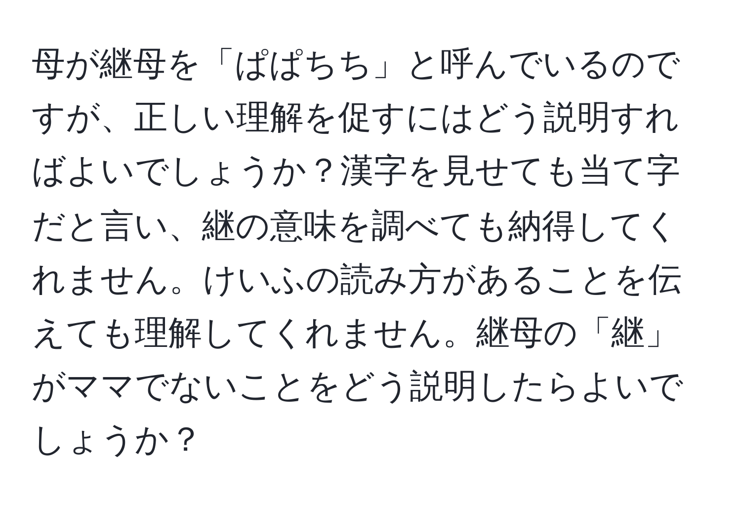 母が継母を「ぱぱちち」と呼んでいるのですが、正しい理解を促すにはどう説明すればよいでしょうか？漢字を見せても当て字だと言い、継の意味を調べても納得してくれません。けいふの読み方があることを伝えても理解してくれません。継母の「継」がママでないことをどう説明したらよいでしょうか？