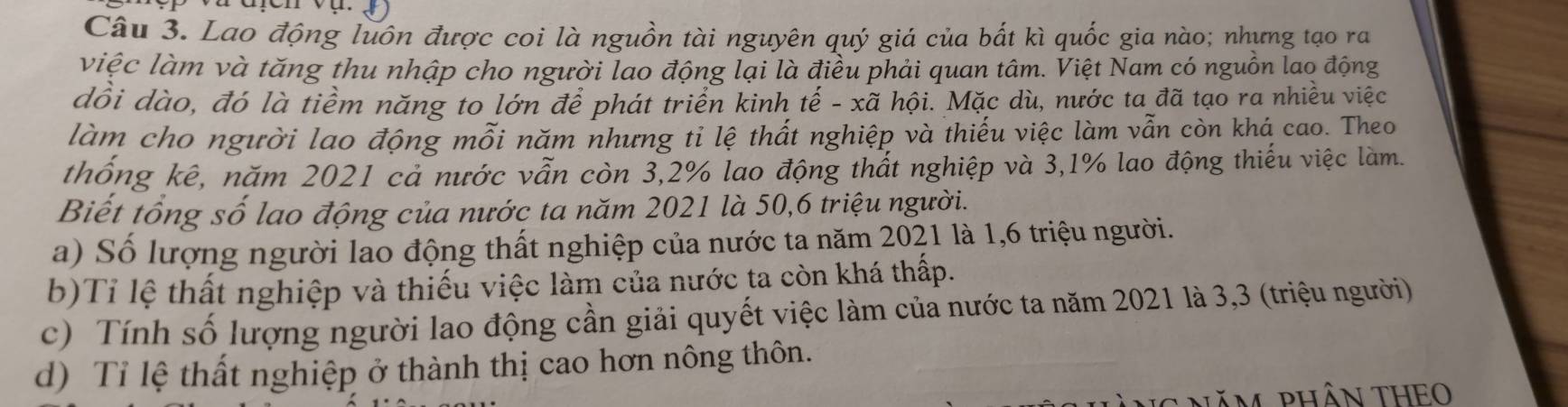 Lao động luôn được coi là nguồn tài nguyên quý giá của bắt kì quốc gia nào; nhưng tạo ra
việc làm và tăng thu nhập cho người lao động lại là điều phải quan tâm. Việt Nam có nguồn lao động
dồi dào, đó là tiềm năng to lớn để phát triển kinh tế - xã hội. Mặc dù, nước ta đã tạo ra nhiều việc
làm cho người lao động mỗi năm nhưng tỉ lệ thất nghiệp và thiếu việc làm vẫn còn khá cao. Theo
thống kê, năm 2021 cả nước vẫn còn 3,2% lao động thất nghiệp và 3,1% lao động thiếu việc làm.
Biết tổng số lao động của nước ta năm 2021 là 50, 6 triệu người.
a) Số lượng người lao động thất nghiệp của nước ta năm 2021 là 1, 6 triệu người.
b)Tỉ lệ thất nghiệp và thiếu việc làm của nước ta còn khá thấp.
c) Tính số lượng người lao động cần giải quyết việc làm của nước ta năm 2021 là 3,3 (triệu người)
d) Tỉ lệ thất nghiệp ở thành thị cao hơn nông thôn.
ăm phâN THEO