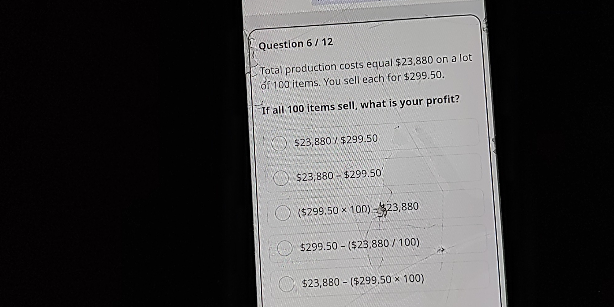 Total production costs equal $23,880 on a lot
of 100 items. You sell each for $299.50.
If all 100 items sell, what is your profit?
$23,880 / $299.50
$23,880-$299.50
($299.50* 10Omega )-23,880
$299.50-($23,880/100)
$23,880-($299.50* 100)