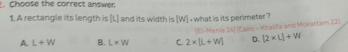 Choose the correct answer.
1. A rectangle its length is [L] and its width is [W] , what is its perimeter ?
(El-Menia 24) (Cairo - Khalifa and Mokattam 22)
A. L+W B. L* W C. 2* [L+W] D. [2* L]+W