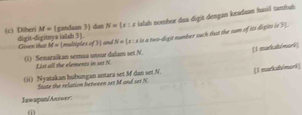 Diberi M= gandaan 3 dan N= x:x ialah nombor dua digit dengan keadaan havil tambah 
Given that M= multiples of 3 and N= x:x is a two-digit number such that the sum of its dights is 3. 
digit-digitnya ialah 3). 
[I markahlmart] 
(i) Senaraikan semua unsur dalam set N. 
List all the elements in set N. 
(ii) Nyatakan hubungan antara set M dan set N. 
[1 makahimat] 
State the relation between set M and set N. 
Jawapan/Answer.