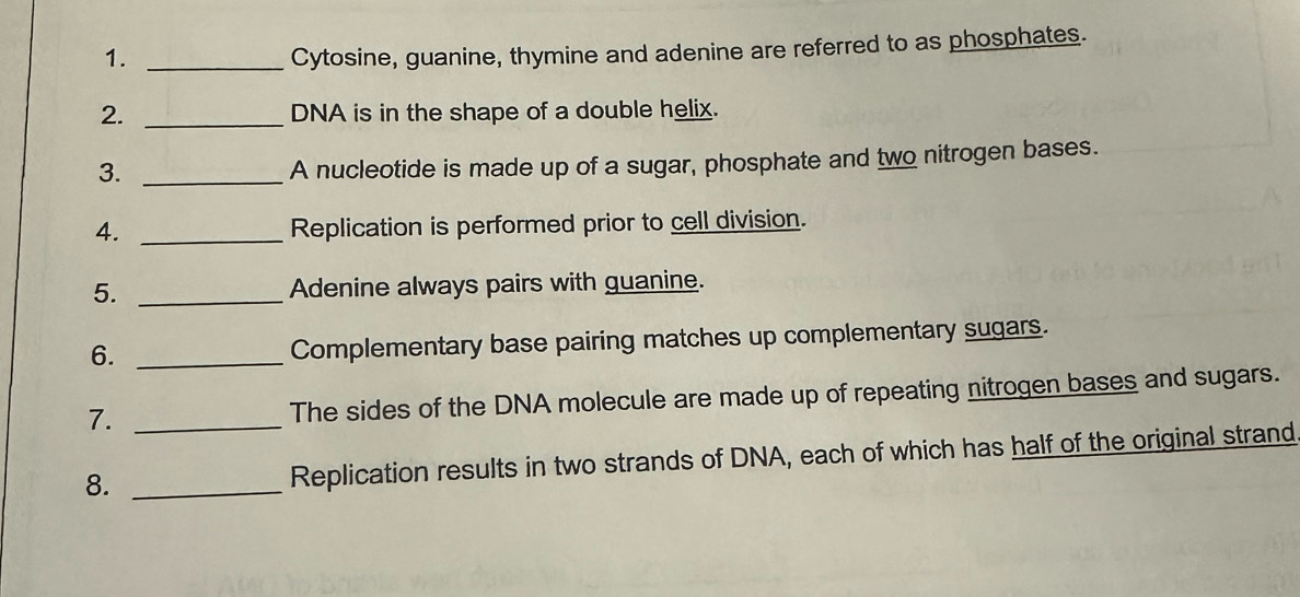 1._ 
Cytosine, guanine, thymine and adenine are referred to as phosphates. 
2. _DNA is in the shape of a double helix. 
3._ 
A nucleotide is made up of a sugar, phosphate and two nitrogen bases. 
4. _Replication is performed prior to cell division. 
5. _Adenine always pairs with guanine. 
6._ 
Complementary base pairing matches up complementary sugars. 
7. _The sides of the DNA molecule are made up of repeating nitrogen bases and sugars. 
8. _Replication results in two strands of DNA, each of which has half of the original strand