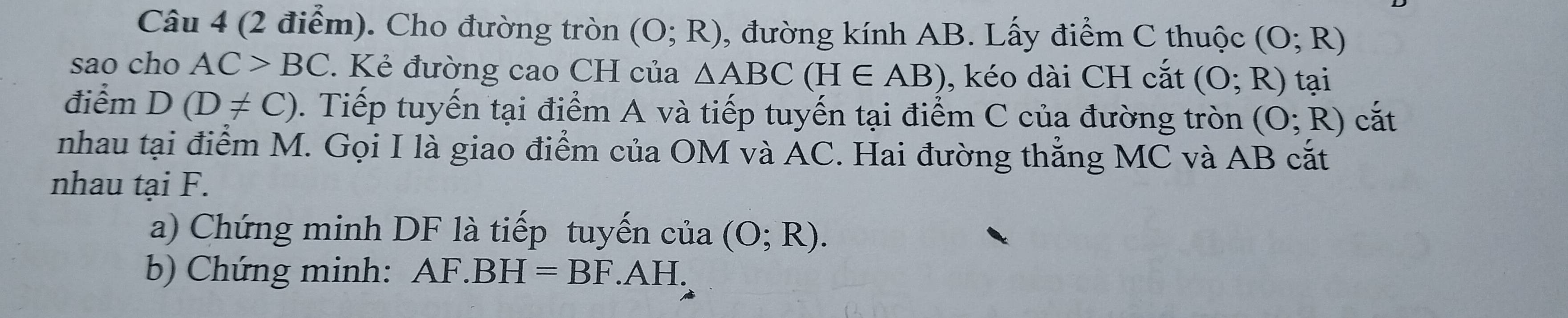 Cho đường tròn (O;R) , đường kính AB. Lấy điểm C thuộc (O;R)
sao cho AC>BC Kẻ đường cao CH của △ ABC(H∈ AB) , kéo dài CH cắt (O;R) tại 
điểm D(D!= C). Tiếp tuyến tại điểm A và tiếp tuyến tại điểm C của đường tròn (O;R) cắt 
nhau tại điểm M. Gọi I là giao điểm của OM và AC. Hai đường thẳng MC và AB cắt 
nhau tại F. 
a) Chứng minh DF là tiếp tuyến của (O;R). 
b) Chứng minh: AF.BH=BF.AH.