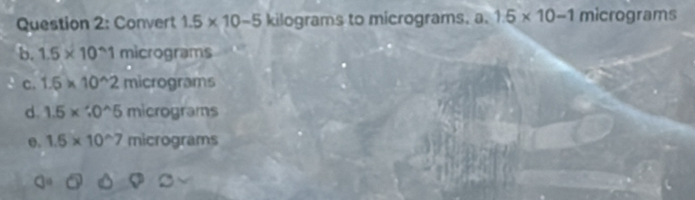 Convert 1.5* 10-5 kilograms to micrograms. a. 1.5* 10-1 micrograms
b. 1.5* 10^(wedge)1 micrograms
C. 1.5* 10^(wedge)2micrograms
d. 1.5* 10^(wedge)5 micrograms
e. 1.5* 10^(wedge)7 micrograms