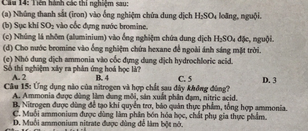 Cầu 14: Tiền hành các thí nghiệm sau:
(a) Nhúng thanh sắt (iron) vào ống nghiệm chứa dung dịch H_2SO_4 loãng, nguội.
(b) Sục khí SO_2 vào cốc đựng nước bromine.
(c) Nhúng lá nhôm (aluminium) vào ống nghiệm chứa dung dịch H_2SO_4 đặc, nguội.
(d) Cho nước bromine vào ống nghiệm chứa hexane để ngoài ánh sáng mặt trời.
(e) Nhỏ dung dịch ammonia vào cốc đựng dung dịch hydrochloric acid.
Số thí nghiệm xảy ra phản ứng hoá học là?
A. 2 B. 4 C. 5 D. 3
Câu 15: Ứng dụng nào của nitrogen và hợp chất sau đây không đúng?
A. Ammonia được dùng làm dung môi, sản xuất phân đạm, nitric acid.
B. Nitrogen được dùng để tạo khí quyển trơ, bảo quản thực phẩm, tổng hợp ammonia.
C. Muối ammonium được dùng làm phân bón hóa học, chất phụ gia thực phẩm.
D. Muối ammonium nitrate được dùng để làm bột nở.
: