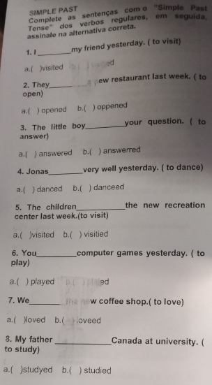 SIMPLE PAST
Complete as sentenças com o ''Simple Past
Tense" dos verbos regulares, em seguida
assinale na alternativa correta.
1. I_ my friend yesterday. ( to visit)
a.( )visited visified
2. They_ _ pew restaurant last week. ( to
open)
a.( ) opened b.( ) oppened
3. The little boy._ your question. ( to
answer)
a.( ) answered b.( ) answerred
_
4. Jonas very well yesterday. ( to dance)
a.( ) danced b.( ) danceed
5. The children _the new recreation
center last week.(to visit)
a.( )visited b. ( ) visitied
6. You_ computer games yesterday. ( to
play)
a.( ) played plaied
7. We_ m a n º w coffee shop.( to love)
a.( )loved b. ( Hoveed
8. My father_ Canada at university. (
to study)
a.( )studyed b.( ) studied