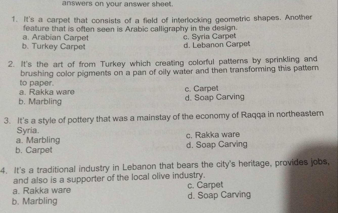 answers on your answer sheet.
1. It's a carpet that consists of a field of interlocking geometric shapes. Another
feature that is often seen is Arabic calligraphy in the design.
a. Arabian Carpet c. Syria Carpet
b. Turkey Carpet d. Lebanon Carpet
2. It's the art of from Turkey which creating colorful patterns by sprinkling and
brushing color pigments on a pan of oily water and then transforming this pattern
to paper.
a. Rakka ware c. Carpet
b. Marbling d. Soap Carving
3. It's a style of pottery that was a mainstay of the economy of Raqqa in northeastern
Syria.
c. Rakka ware
a. Marbling
b. Carpet d. Soap Carving
4. It's a traditional industry in Lebanon that bears the city's heritage, provides jobs,
and also is a supporter of the local olive industry.
a. Rakka ware c. Carpet
d. Soap Carving
b. Marbling