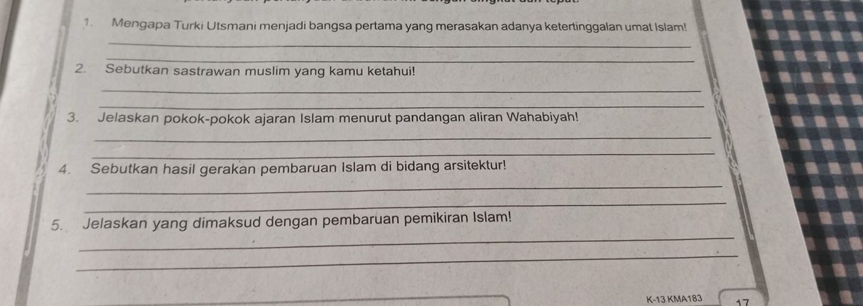 Mengapa Turki Utsmani menjadi bangsa pertama yang merasakan adanya ketertinggalan umat Islam! 
_ 
_ 
2. Sebutkan sastrawan muslim yang kamu ketahui! 
_ 
_ 
3. Jelaskan pokok-pokok ajaran Islam menurut pandangan aliran Wahabiyah! 
_ 
_ 
4. Sebutkan hasil gerakan pembaruan Islam di bidang arsitektur! 
_ 
_ 
_ 
5. Jelaskan yang dimaksud dengan pembaruan pemikiran Islam! 
_
K-13 KMA183 17