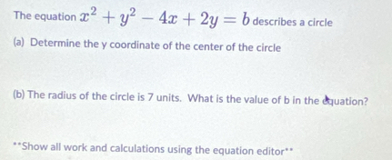 The equation x^2+y^2-4x+2y=b describes a circle 
(a) Determine the y coordinate of the center of the circle 
(b) The radius of the circle is 7 units. What is the value of b in the equation? 
**Show all work and calculations using the equation editor**