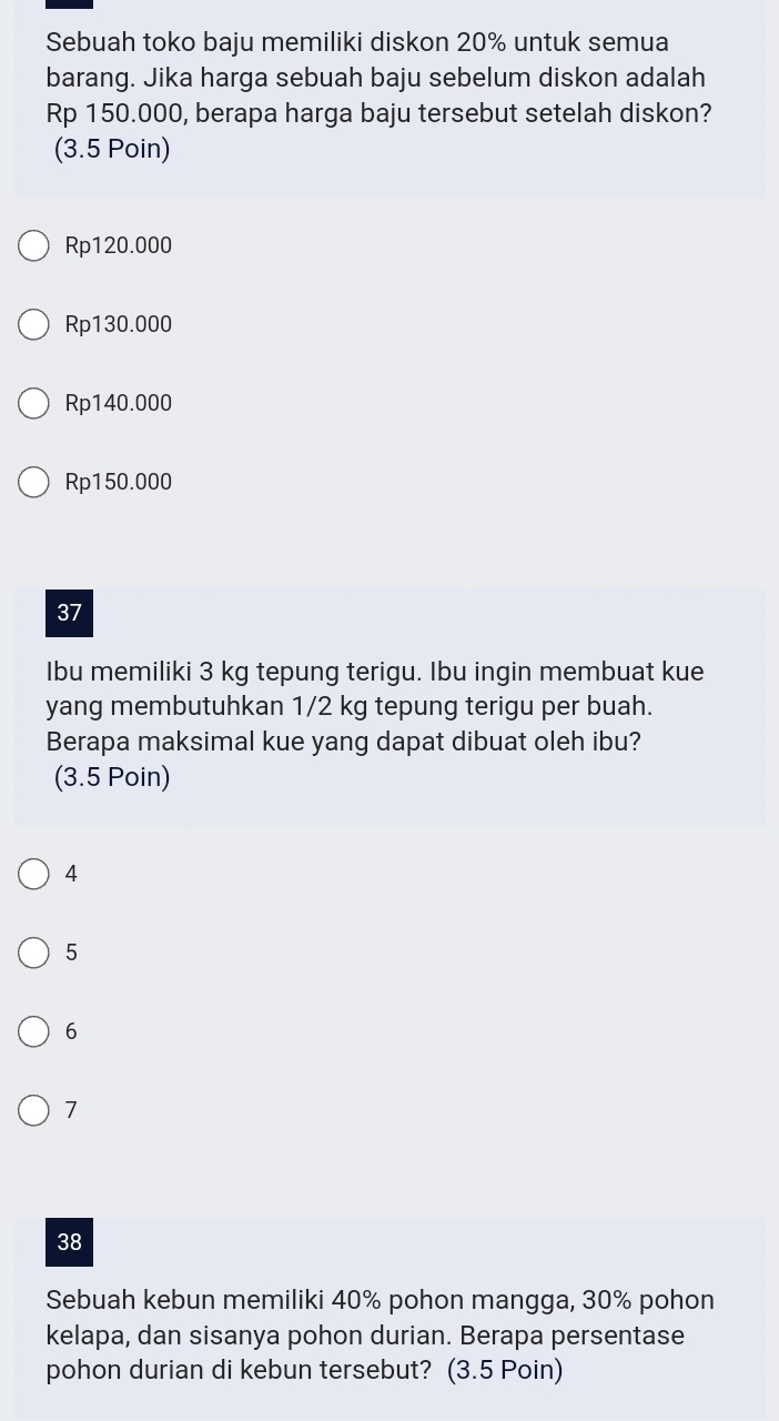 Sebuah toko baju memiliki diskon 20% untuk semua
barang. Jika harga sebuah baju sebelum diskon adalah
Rp 150.000, berapa harga baju tersebut setelah diskon?
(3.5 Poin)
Rp120.000
Rp130.000
Rp140.000
Rp150.000
37
Ibu memiliki 3 kg tepung terigu. Ibu ingin membuat kue
yang membutuhkan 1/2 kg tepung terigu per buah.
Berapa maksimal kue yang dapat dibuat oleh ibu?
(3.5 Poin)
4
5
6
7
38
Sebuah kebun memiliki 40% pohon mangga, 30% pohon
kelapa, dan sisanya pohon durian. Berapa persentase
pohon durian di kebun tersebut? (3.5 Poin)