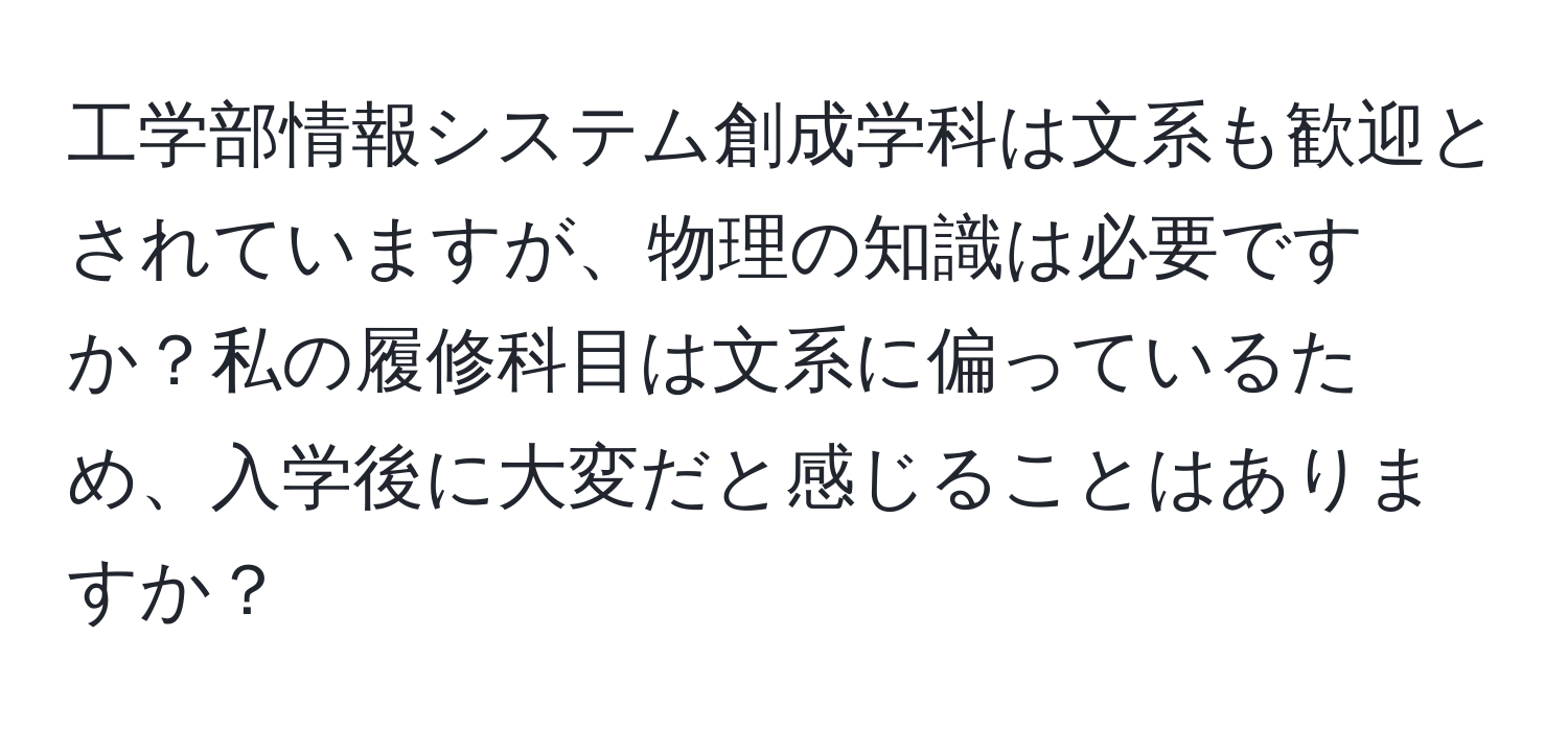 工学部情報システム創成学科は文系も歓迎とされていますが、物理の知識は必要ですか？私の履修科目は文系に偏っているため、入学後に大変だと感じることはありますか？