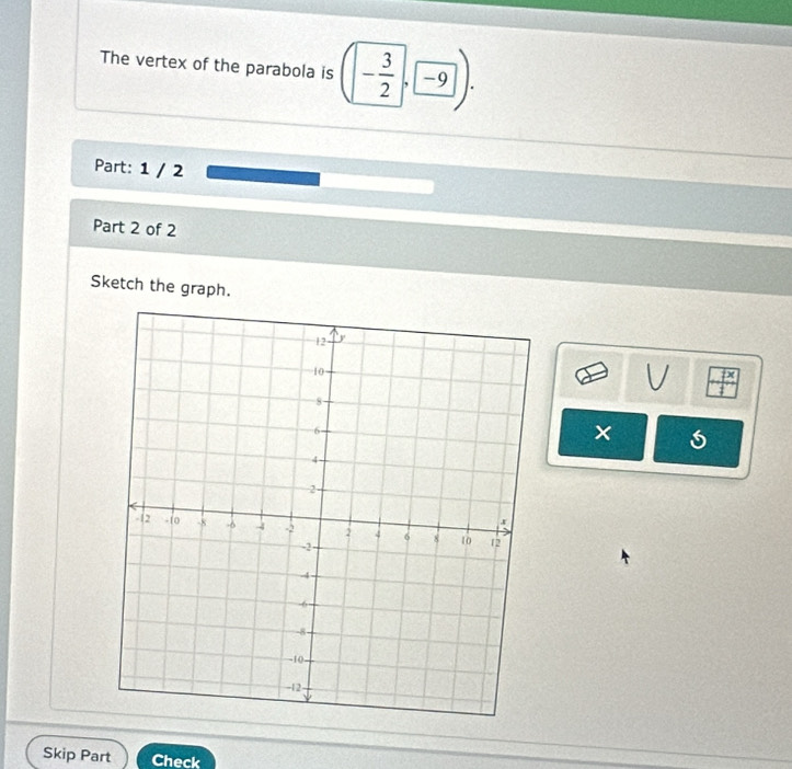 The vertex of the parabola is (- 3/2 , -9). 
Part: 1 / 2 
Part 2 of 2 
Sketch the graph. 
V 
× 
Skip Part Check