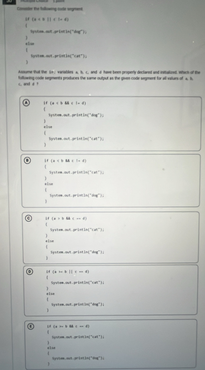 Consider the fallowing cade segment
(a
4 
System.out.printin("dag"); 
) 
elso 
[ 
Systam.out.println ("ca t° ) ; 
) 
Assume that the Ln. variables a, b. c. and d have been properly declared and initialized. Which of the 
following code segments produces the same output as the given code segment for all values of a b
c, and d ? 
A if (a l=d)
System.out.printin("dog"); 
 
else 
 
System.out.println("cat"); 
) 
B  f (a < b && c !> d)
( 
System.out.println("cat"); 
) 
else 
( 
System.out.println("dog"); 
 
C if (a>b8c=d)
( 
System.out.println (^circ cat°
) ) ; 
else 
 
System.out,println(“dog”); 
 
1f (a>=b||c=d)
System.out.println (^-cat^- ) ; 
) 
else 
( 
System.out.println("dog"); 
) 
o  (a>x c=d
 
System.out.println("cat"); 
) 
alse 
( 
System.out.printin("dog"); 
)