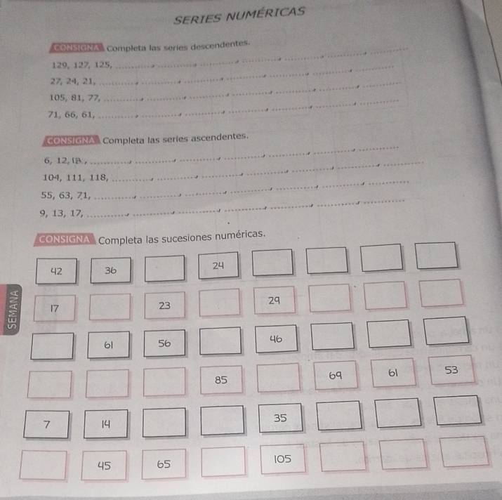 SERIES NUMERICAS 
_ 
_ 
= orster a Completa las seríes descendentes
129, 127, 125,
27, 24, 21,_
105, 81, 77,_
71, 66, 61, 
_ 
CONSIGNA Completa las series ascendentes.
6, 12, A ,_
104, 111, 118, 
_ 
_ 
_
55, 63, 71,_
9, 13, 17, 
CONSIGNA Completa las sucesiones numéricas.
42 36
24
17
23
29
61 56
46
85
69 61 53
7 14
35
45 65 105