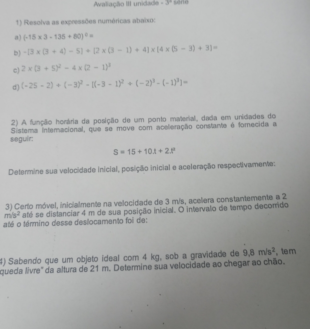 Avaliação III unidade -3^a sèrie 
1) Resolva as expressões numéricas abaixo: 
a) (-15* 3-135+80)^0=
b) -[3* (3+4)-5]+[2* (3-1)+4]* [4* (5-3)+3]=
c) 2* (3+5)^2-4* (2-1)^3
d) (-25-2)/ (-3)^2-[(-3-1)^2/ (-2)^3-(-1)^3]=
2) A função horária da posição de um ponto material, dada em unidades do 
Sistema Internacional, que se move com aceleração constante é fornecida a 
seguir:
S=15+10.t+2.t^2
Determine sua velocidade inicial, posição inicial e aceleração respectivamente: 
3) Certo móvel, inicialmente na velocidade de 3 m/s, acelera constantemente a 2
m/s^2 até se distanciar 4 m de sua posição inicial. O intervalo de tempo decorrido 
até o término desse deslocamento foi de: 
4) Sabendo que um objeto ideal com 4 kg, sob a gravidade de 9, 8m/s^2 ,te m 
queda livre' da altura de 21 m. Determine sua velocidade ao chegar ao chão.