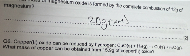 magnesium? 
ss of magnesium oxide is formed by the complete combustion of 12g of 
_ 
_ 
_ 
.[2] 
Q6. Copper(II) oxide can be reduced by hydrogen: CuO(s)+H_2(g)to Cu(s)+H_2O(g). 
What mass of copper can be obtained from 15.9g of copper(II) oxide?