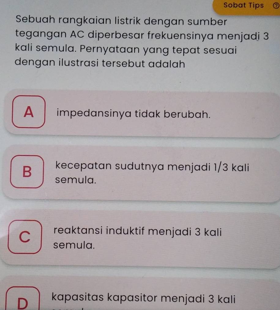 Sobat Tips
Sebuah rangkaian listrik dengan sumber
tegangan AC diperbesar frekuensinya menjadi 3
kali semula. Pernyataan yang tepat sesuai
dengan ilustrasi tersebut adalah
A_ impedansinya tidak berubah.
B kecepatan sudutnya menjadi 1/3 kali
semula.
reaktansi induktif menjadi 3 kali
semula.
D kapasitas kapasitor menjadi 3 kali