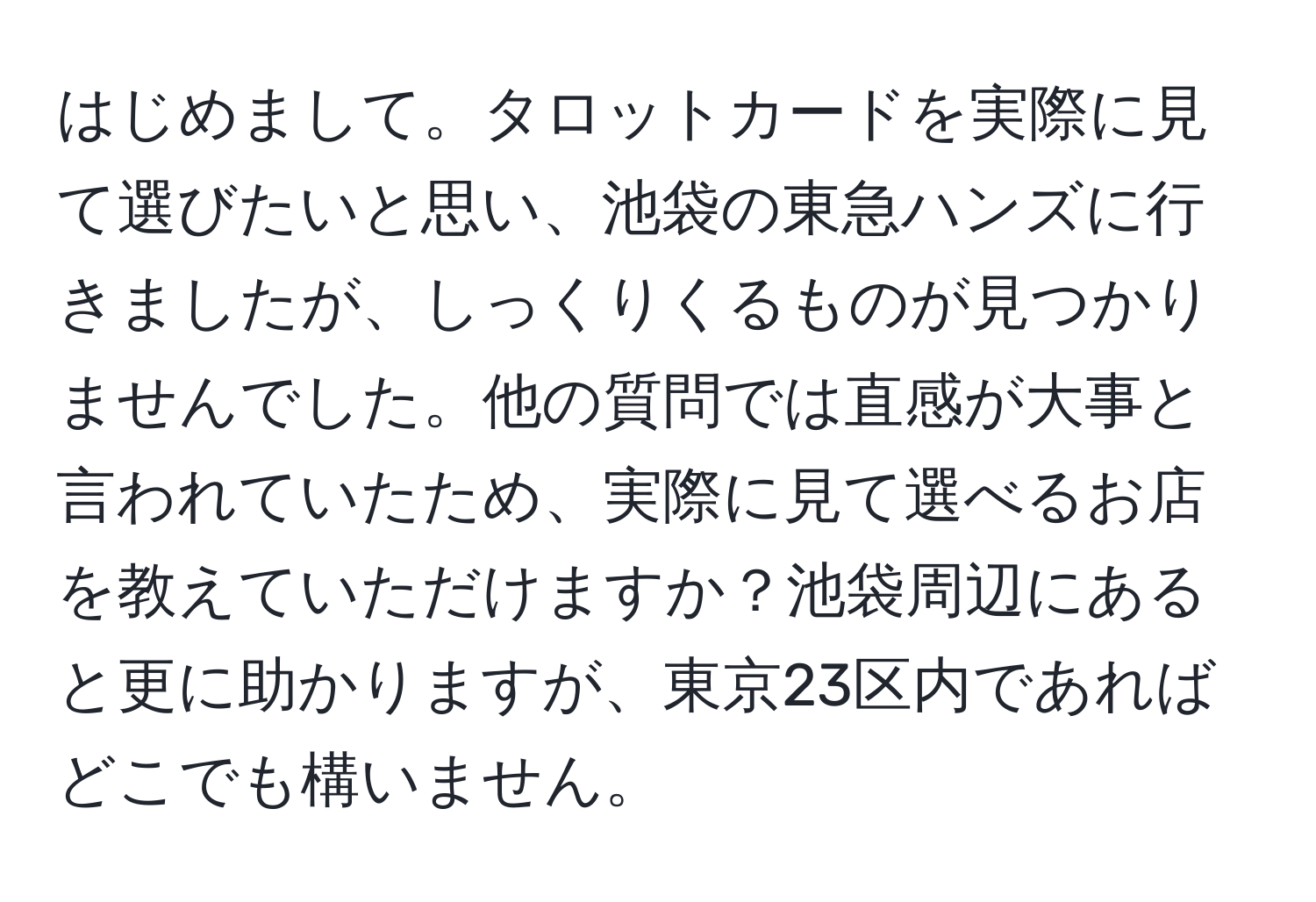 はじめまして。タロットカードを実際に見て選びたいと思い、池袋の東急ハンズに行きましたが、しっくりくるものが見つかりませんでした。他の質問では直感が大事と言われていたため、実際に見て選べるお店を教えていただけますか？池袋周辺にあると更に助かりますが、東京23区内であればどこでも構いません。