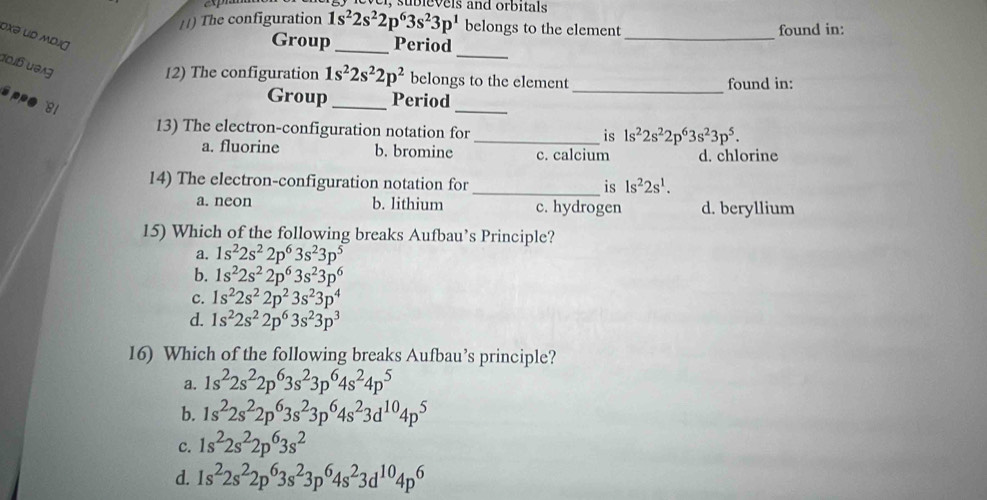 The configuration 1s^22s^22p^63s^23p^1 belongs to the element found in:
oxə ud MDJŋ
_
Group_ Period
_
doiß u0ig
12) The configuration 1s^22s^22p^2 belongs to the element found in:
_
sppr
81
Group_ Period_
13) The electron-configuration notation for _is 1s^22s^22p^63s^23p^5.
a. fluorine b. bromine c. calcium d. chlorine
14) The electron-configuration notation for _is 1s^22s^1.
a. neon b. lithium c. hydrogen d. beryllium
15) Which of the following breaks Aufbau’s Principle?
a. 1s^22s^22p^63s^23p^5
b. 1s^22s^22p^63s^23p^6
c. 1s^22s^22p^23s^23p^4
d. 1s^22s^22p^63s^23p^3
16) Which of the following breaks Aufbau’s principle?
a. 1s^22s^22p^63s^23p^64s^24p^5
b. 1s^22s^22p^63s^23p^64s^23d^(10)4p^5
c. 1s^22s^22p^63s^2
d. 1s^22s^22p^63s^23p^64s^23d^(10)4p^6