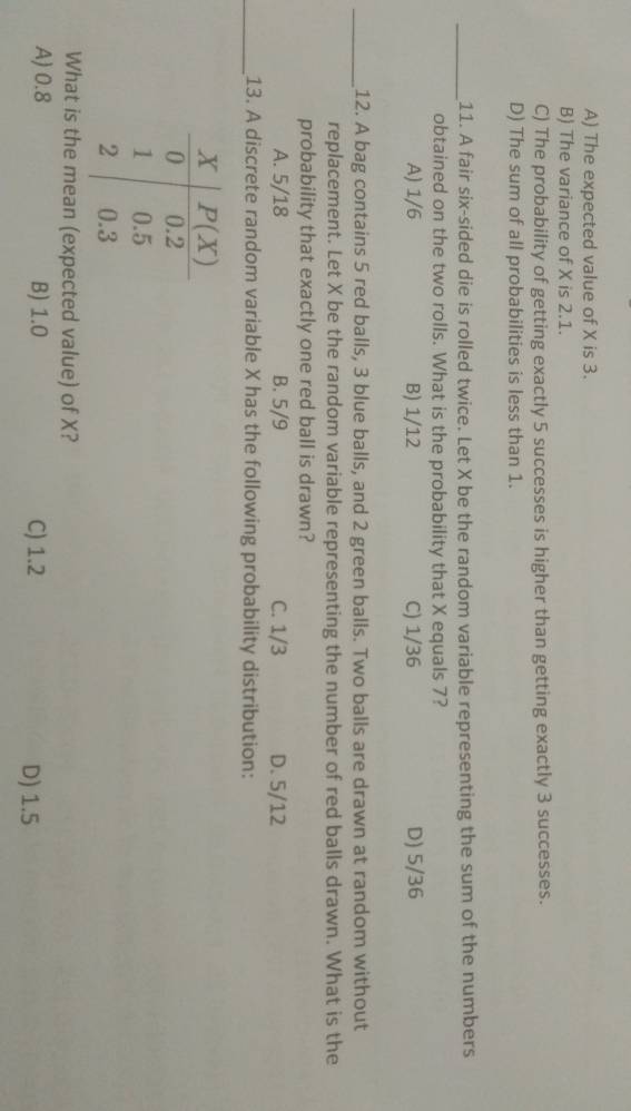 A) The expected value of X is 3.
B) The variance of X is 2.1.
C) The probability of getting exactly 5 successes is higher than getting exactly 3 successes.
D) The sum of all probabilities is less than 1.
_11. A fair six-sided die is rolled twice. Let X be the random variable representing the sum of the numbers
obtained on the two rolls. What is the probability that X equals 7?
A) 1/6 B) 1/12 C) 1/36 D) 5/36
_12. A bag contains 5 red balls, 3 blue balls, and 2 green balls. Two balls are drawn at random without
replacement. Let X be the random variable representing the number of red balls drawn. What is the
probability that exactly one red ball is drawn?
A. 5/18 B. 5/9 C. 1/3 D. 5/12
_13. A discrete random variable X has the following probability distribution:
What is the mean (expected value) of X?
A) 0.8 B) 1.0 C) 1.2 D) 1.5